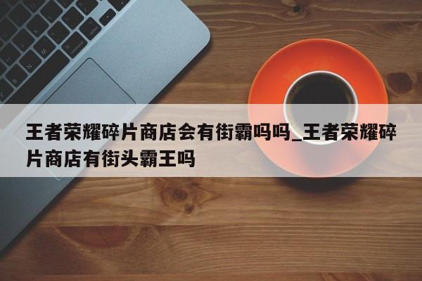 王者荣耀碎片商店会有街霸吗吗_王者荣耀碎片商店有街头霸王吗-第1张图片