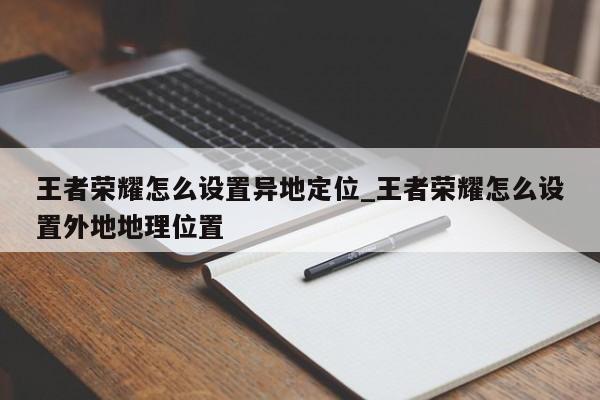 王者荣耀怎么设置异地定位_王者荣耀怎么设置外地地理位置-第1张图片