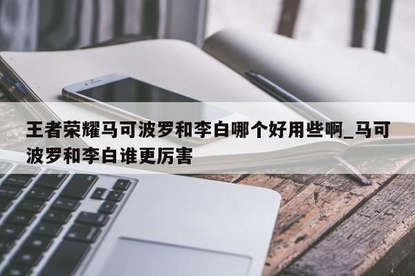 王者荣耀马可波罗和李白哪个好用些啊_马可波罗和李白谁更厉害-第1张图片