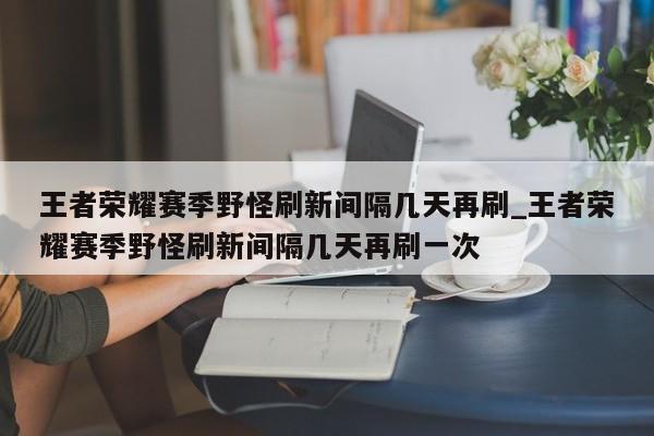 王者荣耀赛季野怪刷新间隔几天再刷_王者荣耀赛季野怪刷新间隔几天再刷一次-第1张图片