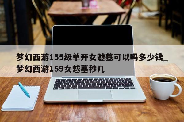 梦幻西游155级单开女魃墓可以吗多少钱_梦幻西游159女魃墓秒几-第1张图片