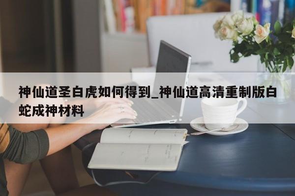 神仙道圣白虎如何得到_神仙道高清重制版白蛇成神材料-第1张图片